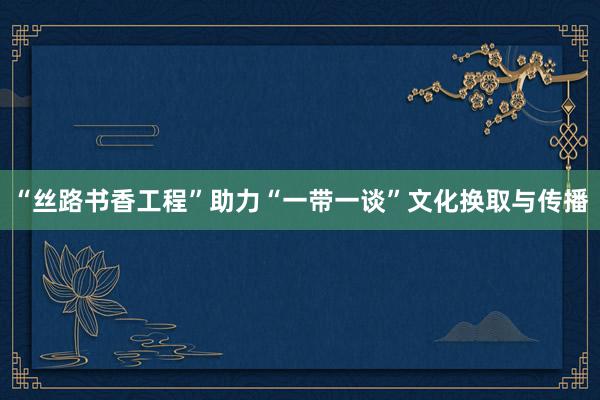 “丝路书香工程”助力“一带一谈”文化换取与传播