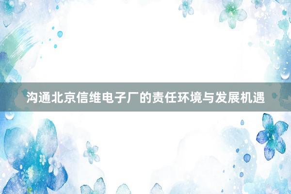 沟通北京信维电子厂的责任环境与发展机遇