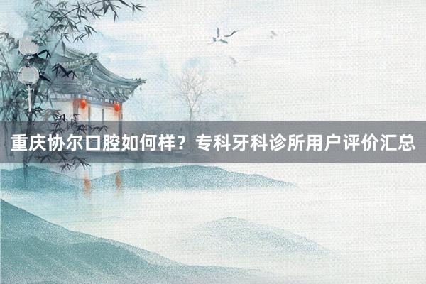 重庆协尔口腔如何样？专科牙科诊所用户评价汇总